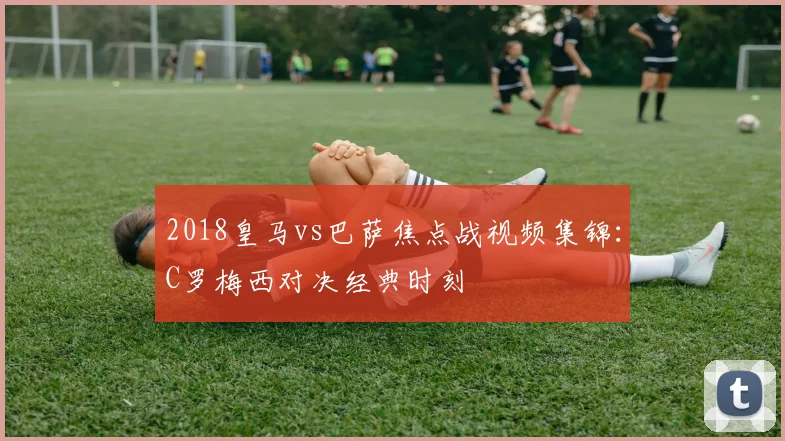 2018皇马vs巴萨焦点战视频集锦：C罗梅西对决经典时刻