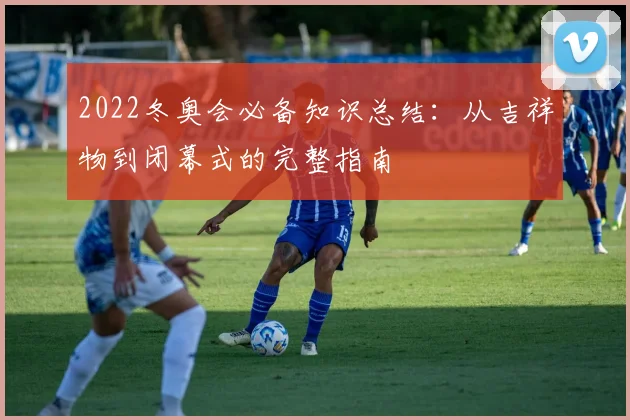 2022冬奥会必备知识总结：从吉祥物到闭幕式的完整指南