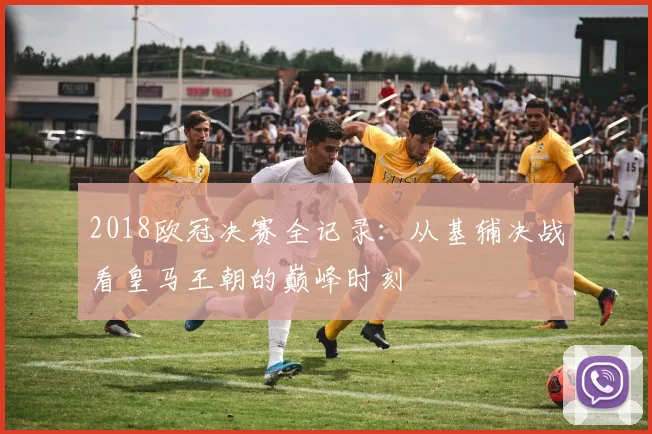 2018欧冠决赛全记录：从基辅决战看皇马王朝的巅峰时刻