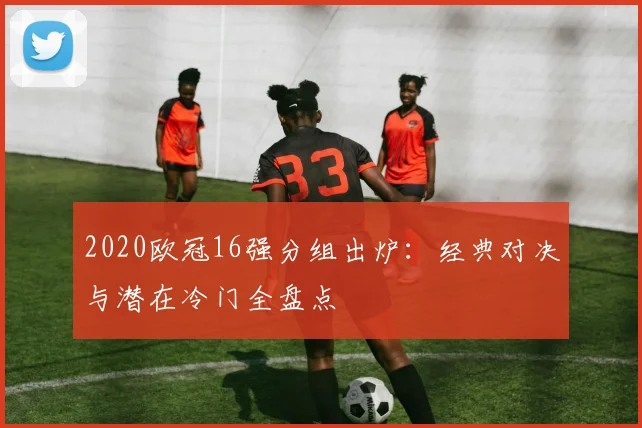 2020欧冠16强分组出炉：经典对决与潜在冷门全盘点