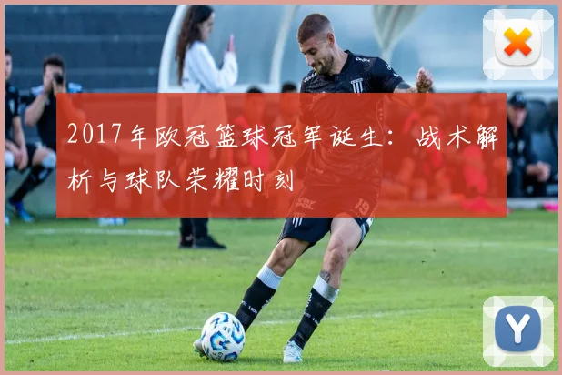 2017年欧冠篮球冠军诞生：战术解析与球队荣耀时刻