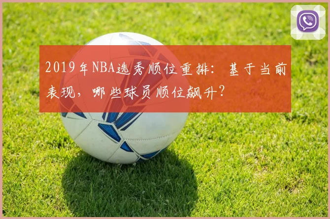 2019年NBA选秀顺位重排：基于当前表现，哪些球员顺位飙升？