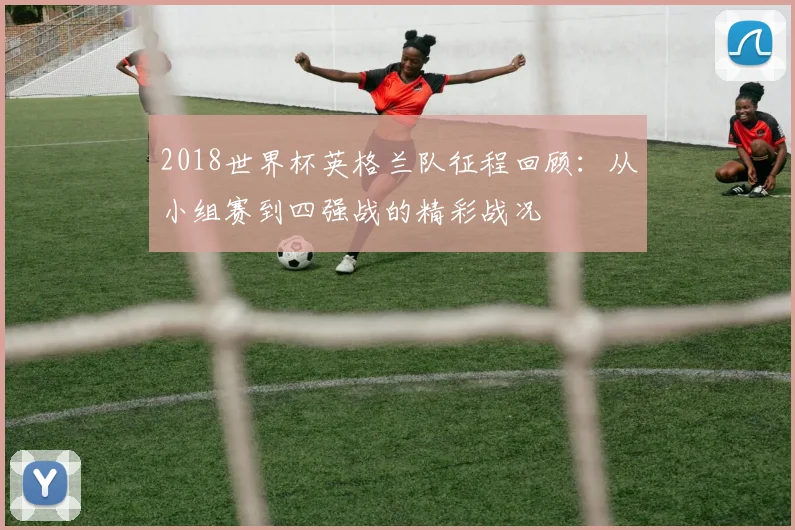 2018世界杯英格兰队征程回顾：从小组赛到四强战的精彩战况