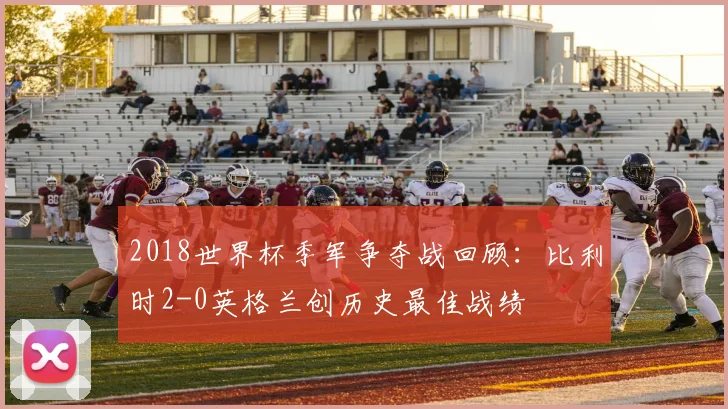 2018世界杯季军争夺战回顾：比利时2-0英格兰创历史最佳战绩