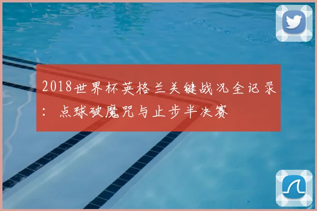 2018世界杯英格兰关键战况全记录：点球破魔咒与止步半决赛