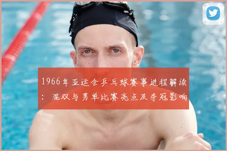 1966年亚运会乒乓球赛事进程解读：混双与男单比赛亮点及夺冠影响