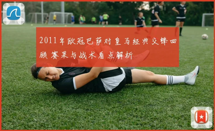 2011年欧冠巴萨对皇马经典交锋回顾 赛果与战术看点解析