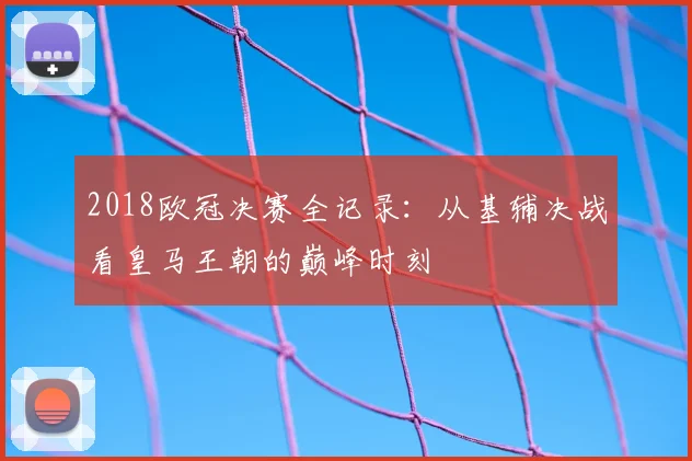 2018欧冠决赛全记录：从基辅决战看皇马王朝的巅峰时刻