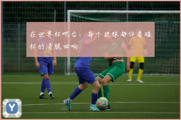 在世界杯吧台，每个进球都伴着碰杯的清脆回响