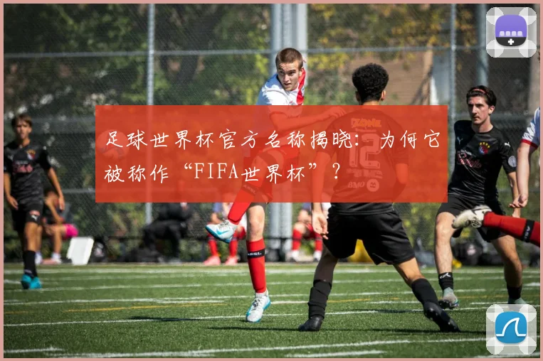 足球世界杯官方名称揭晓：为何它被称作“FIFA世界杯”？