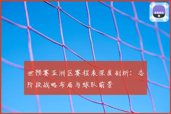 世预赛亚洲区赛程表深度剖析：各阶段战略布局与球队前景