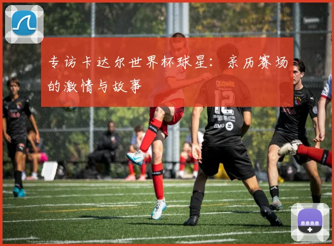 专访卡达尔世界杯球星：亲历赛场的激情与故事