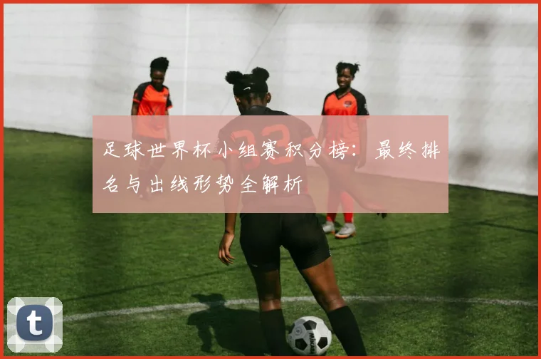 足球世界杯小组赛积分榜：最终排名与出线形势全解析