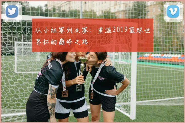 从小组赛到决赛:重温2019篮球世界杯的巅峰之路