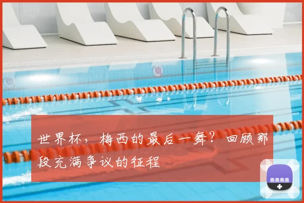 世界杯,梅西的最后一舞?回顾那段充满争议的征程