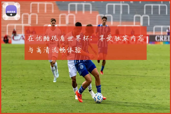 在优酷观看世界杯：享受独家内容与高清流畅体验