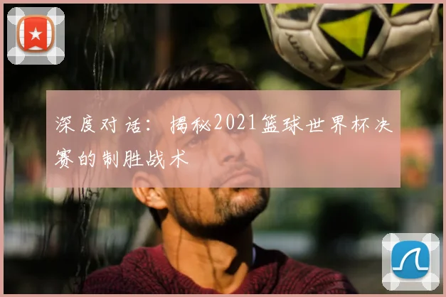 深度对话:揭秘2021篮球世界杯决赛的制胜战术